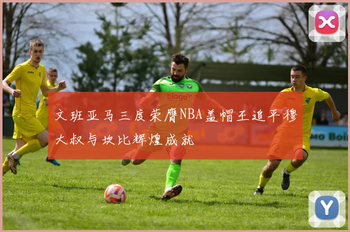 文班亚马三度荣膺NBA盖帽王追平穆大叔与坎比辉煌成就