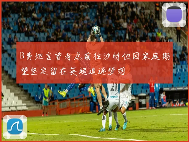 B费坦言曾考虑前往沙特但因家庭期望坚定留在英超追逐梦想