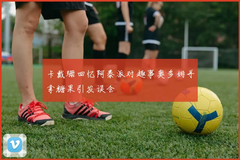 卡戴珊回忆阿泰派对趣事奥多姆手拿糖果引发误会