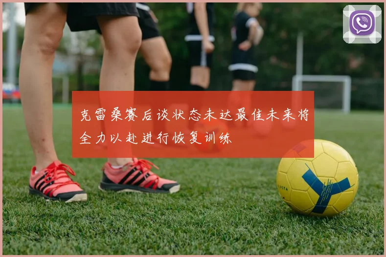 克雷桑赛后谈状态未达最佳未来将全力以赴进行恢复训练