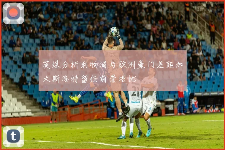 英媒分析利物浦与欧洲豪门差距加大斯洛特留任前景堪忧