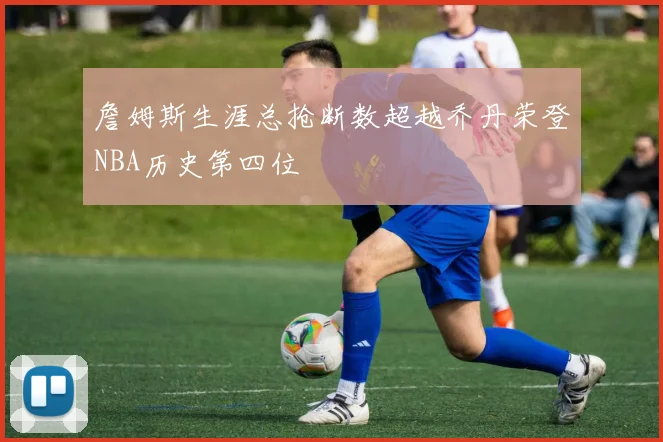 詹姆斯生涯总抢断数超越乔丹荣登NBA历史第四位