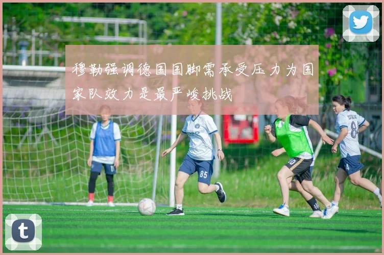 穆勒强调德国国脚需承受压力为国家队效力是最严峻挑战