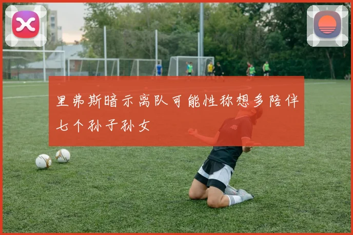 里弗斯暗示离队可能性称想多陪伴七个孙子孙女
