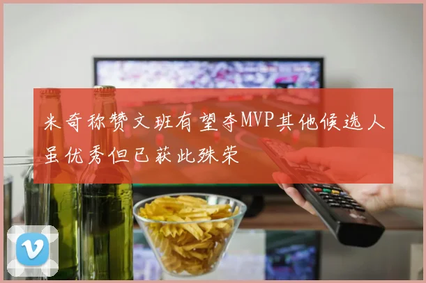 米奇称赞文班有望夺MVP其他候选人虽优秀但已获此殊荣