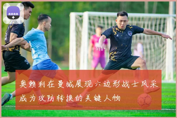 奥赖利在曼城展现六边形战士风采成为攻防转换的关键人物
