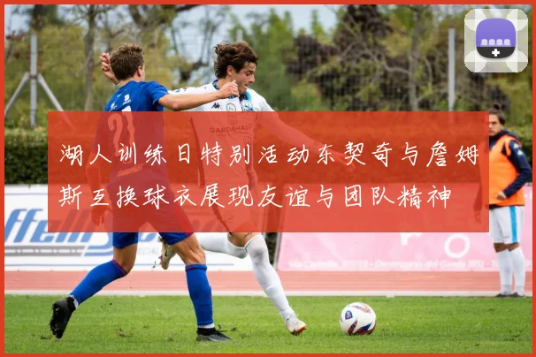 湖人训练日特别活动东契奇与詹姆斯互换球衣展现友谊与团队精神