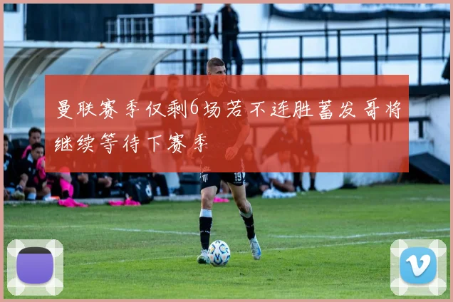 曼联赛季仅剩6场若不连胜蓄发哥将继续等待下赛季