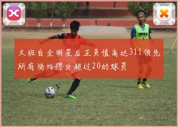 文班自全明星后正负值高达311领先所有场均得分超过20的球员