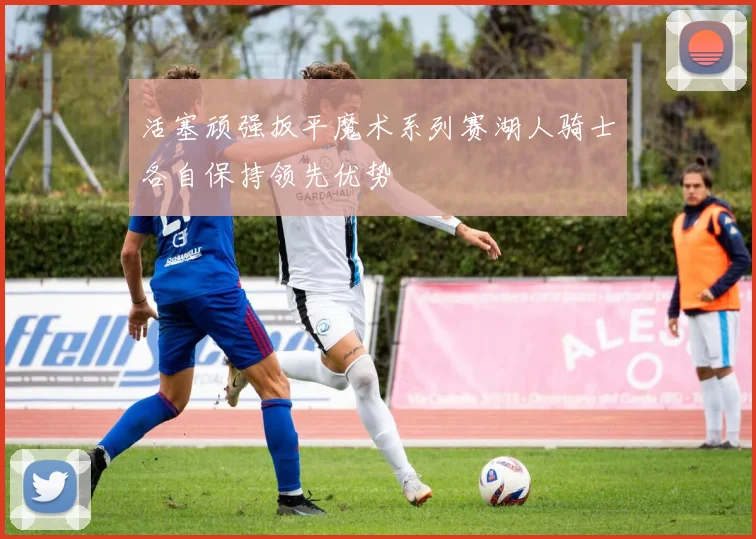 活塞顽强扳平魔术系列赛湖人骑士各自保持领先优势
