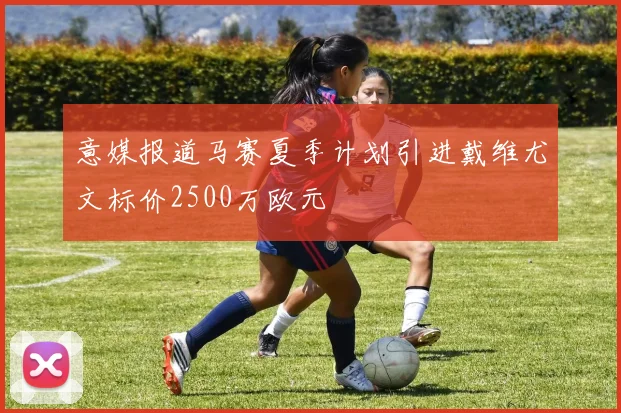 意媒报道马赛夏季计划引进戴维尤文标价2500万欧元