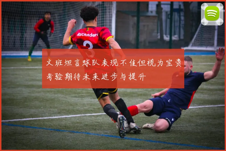 文班坦言球队表现不佳但视为宝贵考验期待未来进步与提升