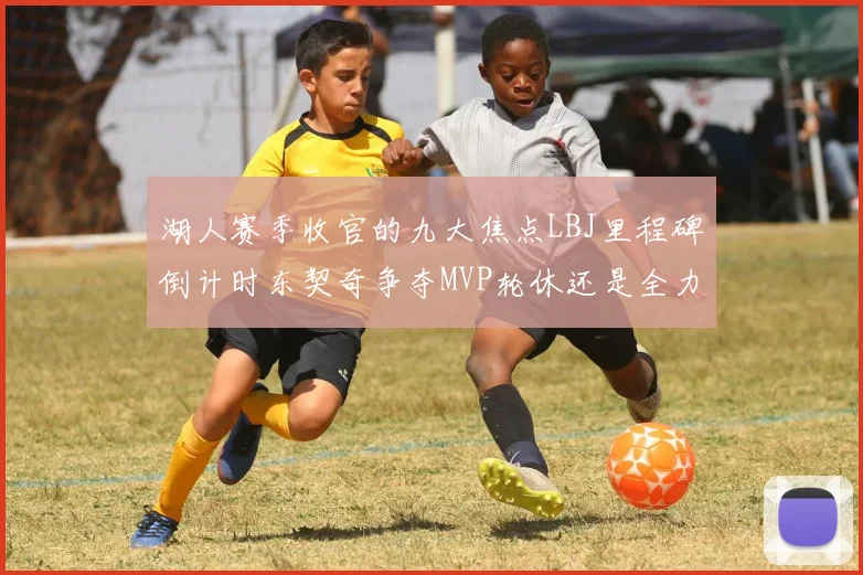 湖人赛季收官的九大焦点LBJ里程碑倒计时东契奇争夺MVP轮休还是全力以赴