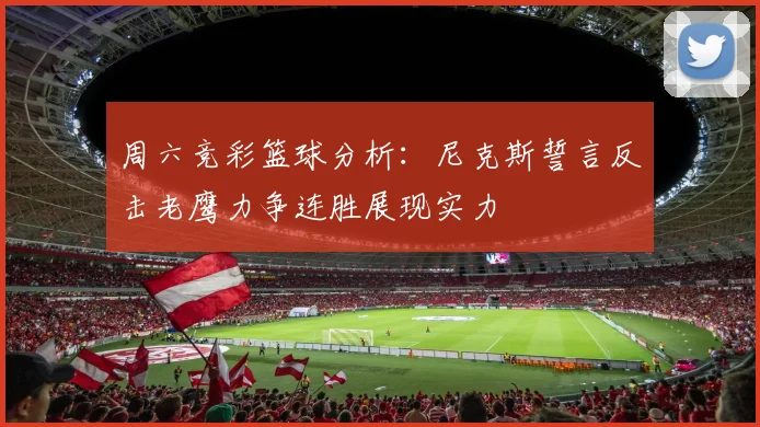 周六竞彩篮球分析：尼克斯誓言反击老鹰力争连胜展现实力