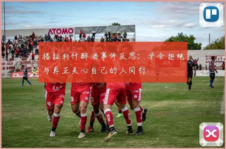 格拉利什醉酒事件反思：学会拒绝与真正关心自己的人同行
