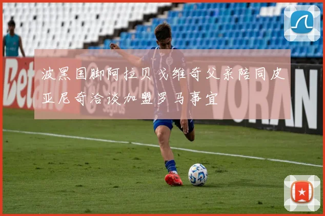 波黑国脚阿拉贝戈维奇父亲陪同皮亚尼奇洽谈加盟罗马事宜