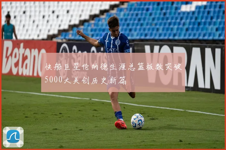 快船巨星伦纳德生涯总篮板数突破5000大关创历史新篇