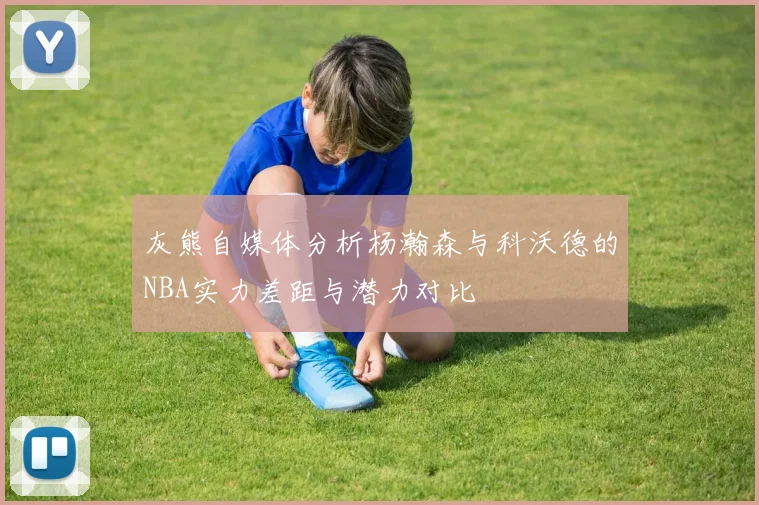 灰熊自媒体分析杨瀚森与科沃德的NBA实力差距与潜力对比