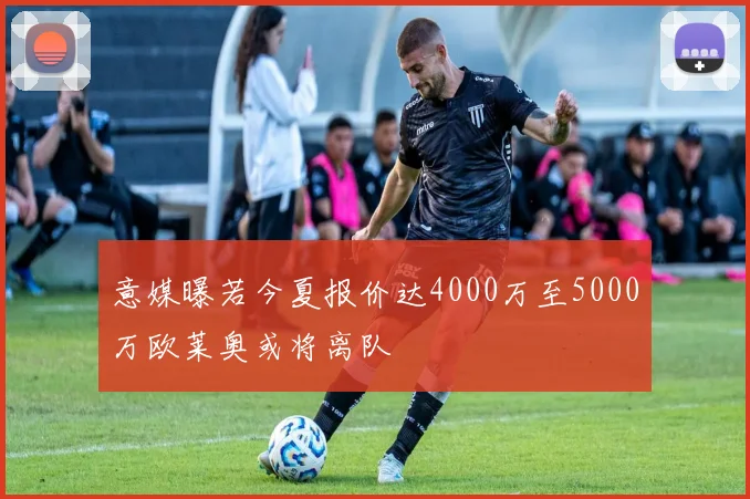 意媒曝若今夏报价达4000万至5000万欧莱奥或将离队