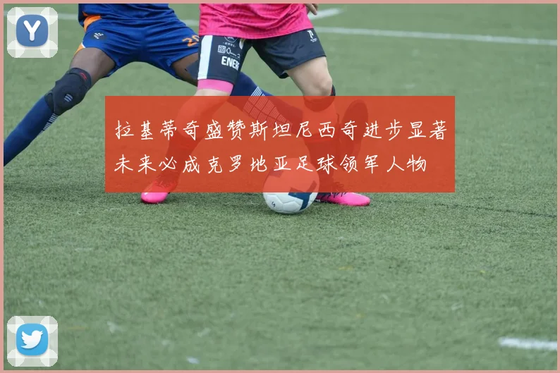 拉基蒂奇盛赞斯坦尼西奇进步显著未来必成克罗地亚足球领军人物